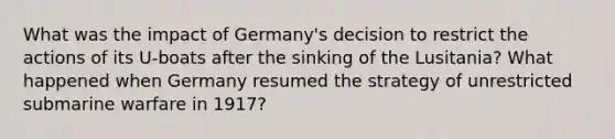 What was the impact of Germany's decision to restrict the actions of its U-boats after the sinking of the Lusitania? What happened when Germany resumed the strategy of unrestricted submarine warfare in 1917?