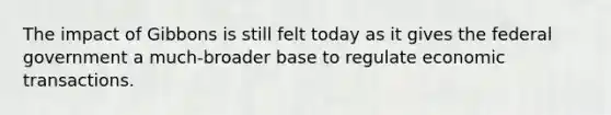 The impact of Gibbons is still felt today as it gives the federal government a much-broader base to regulate economic transactions.