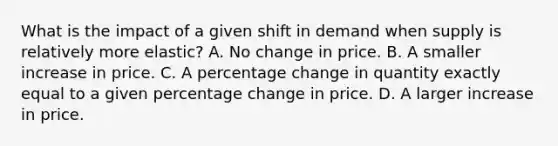 What is the impact of a given shift in demand when supply is relatively more elastic? A. No change in price. B. A smaller increase in price. C. A percentage change in quantity exactly equal to a given percentage change in price. D. A larger increase in price.