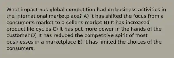 What impact has global competition had on business activities in the international marketplace? A) It has shifted the focus from a consumer's market to a seller's market B) It has increased product life cycles C) It has put more power in the hands of the customer D) It has reduced the competitive spirit of most businesses in a marketplace E) It has limited the choices of the consumers.