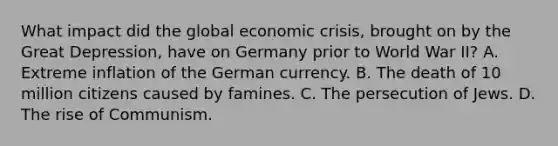 What impact did the global economic crisis, brought on by the Great Depression, have on Germany prior to World War II? A. Extreme inflation of the German currency. B. The death of 10 million citizens caused by famines. C. The persecution of Jews. D. The rise of Communism.