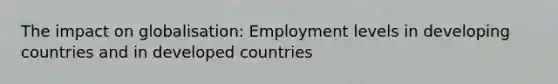 The impact on globalisation: Employment levels in developing countries and in developed countries