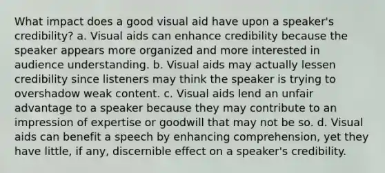 What impact does a good visual aid have upon a speaker's credibility? a. Visual aids can enhance credibility because the speaker appears more organized and more interested in audience understanding. b. Visual aids may actually lessen credibility since listeners may think the speaker is trying to overshadow weak content. c. Visual aids lend an unfair advantage to a speaker because they may contribute to an impression of expertise or goodwill that may not be so. d. Visual aids can benefit a speech by enhancing comprehension, yet they have little, if any, discernible effect on a speaker's credibility.