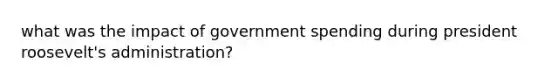 what was the impact of government spending during president roosevelt's administration?