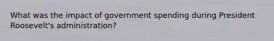 What was the impact of government spending during President Roosevelt's administration?