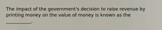 The impact of the government's decision to raise revenue by printing money on the value of money is known as the ___________.