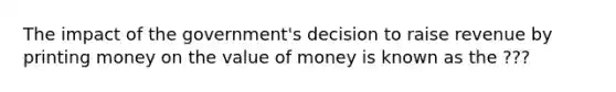 The impact of the government's decision to raise revenue by printing money on the value of money is known as the ???