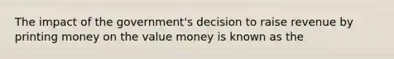 The impact of the government's decision to raise revenue by printing money on the value money is known as the