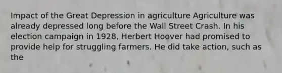 Impact of the Great Depression in agriculture Agriculture was already depressed long before the Wall Street Crash. In his election campaign in 1928, Herbert Hoover had promised to provide help for struggling farmers. He did take action, such as the