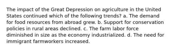 The impact of the Great Depression on agriculture in the United States continued which of the following trends? a. The demand for food resources from abroad grew. b. Support for conservation policies in rural areas declined. c. The farm labor force diminished in size as the economy industrialized. d. The need for immigrant farmworkers increased.