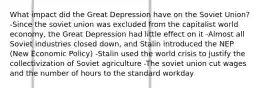 What impact did the Great Depression have on the Soviet Union? -Since the soviet union was excluded from the capitalist world economy, the Great Depression had little effect on it -Almost all Soviet industries closed down, and Stalin introduced the NEP (New Economic Policy) -Stalin used the world crisis to justify the collectivization of Soviet agriculture -The soviet union cut wages and the number of hours to the standard workday