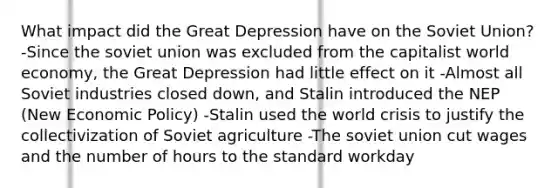 What impact did the Great Depression have on the Soviet Union? -Since the soviet union was excluded from the capitalist world economy, the Great Depression had little effect on it -Almost all Soviet industries closed down, and Stalin introduced the NEP (New Economic Policy) -Stalin used the world crisis to justify the collectivization of Soviet agriculture -The soviet union cut wages and the number of hours to the standard workday