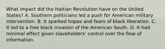 What impact did the Haitian Revolution have on the United States? A. Southern politicians led a push for American military intervention. B. It sparked hopes and fears of black liberation. C. It led to a free black invasion of the American South. D. It had minimal effect given slaveholders' control over the flow of information.