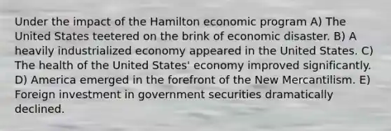 Under the impact of the Hamilton economic program A) The United States teetered on the brink of economic disaster. B) A heavily industrialized economy appeared in the United States. C) The health of the United States' economy improved significantly. D) America emerged in the forefront of the New Mercantilism. E) Foreign investment in government securities dramatically declined.