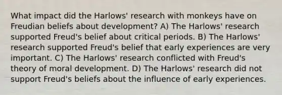 What impact did the Harlows' research with monkeys have on Freudian beliefs about development? A) The Harlows' research supported Freud's belief about critical periods. B) The Harlows' research supported Freud's belief that early experiences are very important. C) The Harlows' research conflicted with Freud's theory of moral development. D) The Harlows' research did not support Freud's beliefs about the influence of early experiences.