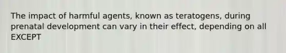 The impact of harmful agents, known as teratogens, during prenatal development can vary in their effect, depending on all EXCEPT