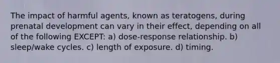 The impact of harmful agents, known as teratogens, during prenatal development can vary in their effect, depending on all of the following EXCEPT: a) dose-response relationship. b) sleep/wake cycles. c) length of exposure. d) timing.