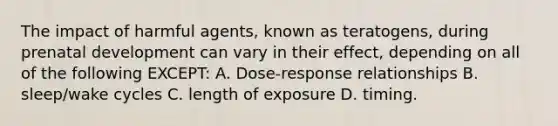 The impact of harmful agents, known as teratogens, during prenatal development can vary in their effect, depending on all of the following EXCEPT: A. Dose-response relationships B. sleep/wake cycles C. length of exposure D. timing.