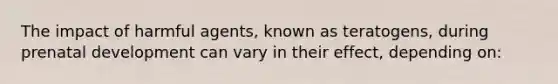 The impact of harmful agents, known as teratogens, during prenatal development can vary in their effect, depending on: