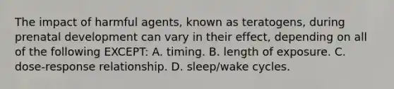 The impact of harmful agents, known as teratogens, during prenatal development can vary in their effect, depending on all of the following EXCEPT: A. timing. B. length of exposure. C. dose-response relationship. D. sleep/wake cycles.