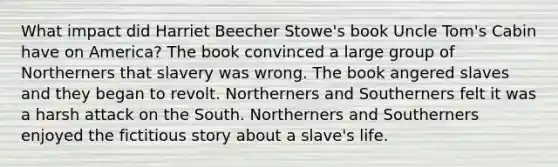 What impact did Harriet Beecher Stowe's book Uncle Tom's Cabin have on America? The book convinced a large group of Northerners that slavery was wrong. The book angered slaves and they began to revolt. Northerners and Southerners felt it was a harsh attack on the South. Northerners and Southerners enjoyed the fictitious story about a slave's life.