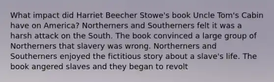 What impact did Harriet Beecher Stowe's book Uncle Tom's Cabin have on America? Northerners and Southerners felt it was a harsh attack on the South. The book convinced a large group of Northerners that slavery was wrong. Northerners and Southerners enjoyed the fictitious story about a slave's life. The book angered slaves and they began to revolt