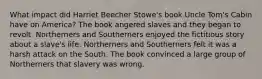 What impact did Harriet Beecher Stowe's book Uncle Tom's Cabin have on America? The book angered slaves and they began to revolt. Northerners and Southerners enjoyed the fictitious story about a slave's life. Northerners and Southerners felt it was a harsh attack on the South. The book convinced a large group of Northerners that slavery was wrong.