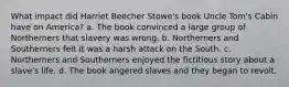 What impact did Harriet Beecher Stowe's book Uncle Tom's Cabin have on America? a. The book convinced a large group of Northerners that slavery was wrong. b. Northerners and Southerners felt it was a harsh attack on the South. c. Northerners and Southerners enjoyed the fictitious story about a slave's life. d. The book angered slaves and they began to revolt.