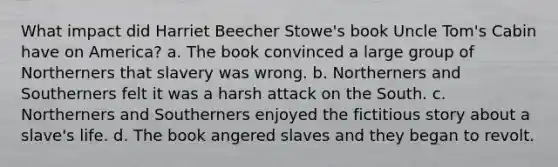 What impact did Harriet Beecher Stowe's book Uncle Tom's Cabin have on America? a. The book convinced a large group of Northerners that slavery was wrong. b. Northerners and Southerners felt it was a harsh attack on the South. c. Northerners and Southerners enjoyed the fictitious story about a slave's life. d. The book angered slaves and they began to revolt.