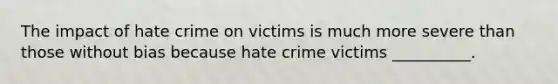 The impact of hate crime on victims is much more severe than those without bias because hate crime victims __________.