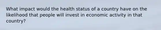 What impact would the health status of a country have on the likelihood that people will invest in economic activity in that country?