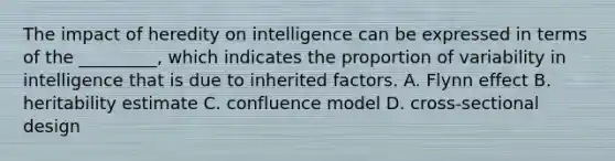 The impact of heredity on intelligence can be expressed in terms of the _________, which indicates the proportion of variability in intelligence that is due to inherited factors. A. Flynn effect B. heritability estimate C. confluence model D. cross-sectional design