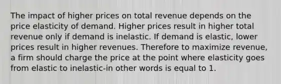 The impact of higher prices on total revenue depends on the price elasticity of demand. Higher prices result in higher total revenue only if demand is inelastic. If demand is elastic, lower prices result in higher revenues. Therefore to maximize revenue, a firm should charge the price at the point where elasticity goes from elastic to inelastic-in other words is equal to 1.