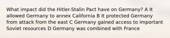 What impact did the Hitler-Stalin Pact have on Germany? A It allowed Germany to annex California B It protected Germany from attack from the east C Germany gained access to important Soviet resources D Germany was combined with France