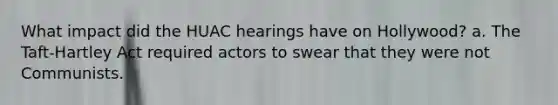 What impact did the HUAC hearings have on Hollywood? a. The Taft-Hartley Act required actors to swear that they were not Communists.