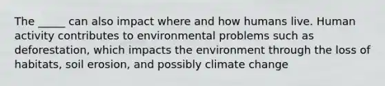 The _____ can also impact where and how humans live. Human activity contributes to environmental problems such as deforestation, which impacts the environment through the loss of habitats, soil erosion, and possibly climate change