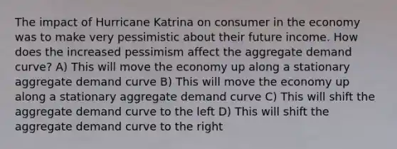 The impact of Hurricane Katrina on consumer in the economy was to make very pessimistic about their future income. How does the increased pessimism affect the aggregate demand curve? A) This will move the economy up along a stationary aggregate demand curve B) This will move the economy up along a stationary aggregate demand curve C) This will shift the aggregate demand curve to the left D) This will shift the aggregate demand curve to the right