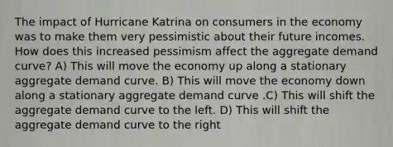 The impact of Hurricane Katrina on consumers in the economy was to make them very pessimistic about their future incomes. How does this increased pessimism affect the aggregate demand curve? A) This will move the economy up along a stationary aggregate demand curve. B) This will move the economy down along a stationary aggregate demand curve .C) This will shift the aggregate demand curve to the left. D) This will shift the aggregate demand curve to the right