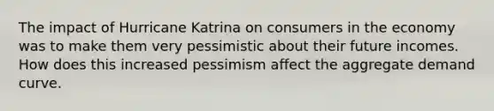 The impact of Hurricane Katrina on consumers in the economy was to make them very pessimistic about their future incomes. How does this increased pessimism affect the aggregate demand curve.