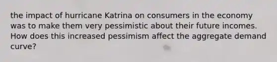 the impact of hurricane Katrina on consumers in the economy was to make them very pessimistic about their future incomes. How does this increased pessimism affect the aggregate demand curve?