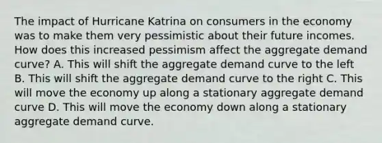 The impact of Hurricane Katrina on consumers in the economy was to make them very pessimistic about their future incomes. How does this increased pessimism affect the aggregate demand curve? A. This will shift the aggregate demand curve to the left B. This will shift the aggregate demand curve to the right C. This will move the economy up along a stationary aggregate demand curve D. This will move the economy down along a stationary aggregate demand curve.