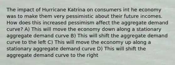 The impact of Hurricane Katrina on consumers int he economy was to make them very pessimistic about their future incomes. How does this increased pessimism affect the aggregate demand curve? A) This will move the economy down along a stationary aggregate demand curve B) This will shift the aggregate demand curve to the left C) This will move the economy up along a stationary aggregate demand curve D) This will shift the aggregate demand curve to the right