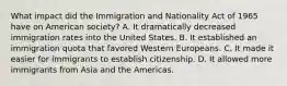 What impact did the Immigration and Nationality Act of 1965 have on American society? A. It dramatically decreased immigration rates into the United States. B. It established an immigration quota that favored Western Europeans. C. It made it easier for immigrants to establish citizenship. D. It allowed more immigrants from Asia and the Americas.