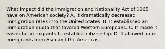 What impact did the Immigration and Nationality Act of 1965 have on American society? A. It dramatically decreased immigration rates into the United States. B. It established an immigration quota that favored Western Europeans. C. It made it easier for immigrants to establish citizenship. D. It allowed more immigrants from Asia and the Americas.