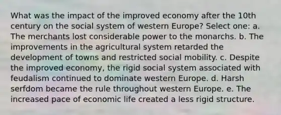 What was the impact of the improved economy after the 10th century on the social system of western Europe? Select one: a. The merchants lost considerable power to the monarchs. b. The improvements in the agricultural system retarded the development of towns and restricted social mobility. c. Despite the improved economy, the rigid social system associated with feudalism continued to dominate western Europe. d. Harsh serfdom became the rule throughout western Europe. e. The increased pace of economic life created a less rigid structure.