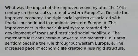 What was the impact of the improved economy after the 10th century on the social system of western Europe? a. Despite the improved economy, the rigid social system associated with feudalism continued to dominate western Europe. b. The improvements in the agricultural system retarded the development of towns and restricted social mobility. c. The merchants lost considerable power to the monarchs. d. Harsh serfdom became the rule throughout western Europe. e. The increased pace of economic life created a less rigid structure.