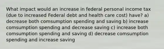 What impact would an increase in federal personal income tax (due to increased Federal debt and health care cost) have? a) decrease both comsumption spending and saving b) increase comsumption spending and decrease saving c) increase both comsumption spending and saving d) decrease comsumption spending and increase saving