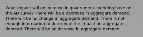 What impact will an increase in government spending have on the AD curve? There will be a decrease in aggregate demand. There will be no change in aggregate demand. There is not enough information to determine the impact on aggregate demand. There will be an increase in aggregate demand.