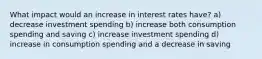 What impact would an increase in interest rates have? a) decrease investment spending b) increase both consumption spending and saving c) increase investment spending d) increase in consumption spending and a decrease in saving