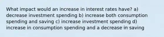 What impact would an increase in interest rates have? a) decrease investment spending b) increase both consumption spending and saving c) increase investment spending d) increase in consumption spending and a decrease in saving